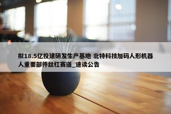 拟18.5亿投建研发生产基地 北特科技加码人形机器人重要部件丝杠赛道_速读公告