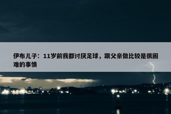 伊布儿子：11岁前我都讨厌足球，跟父亲做比较是很困难的事情