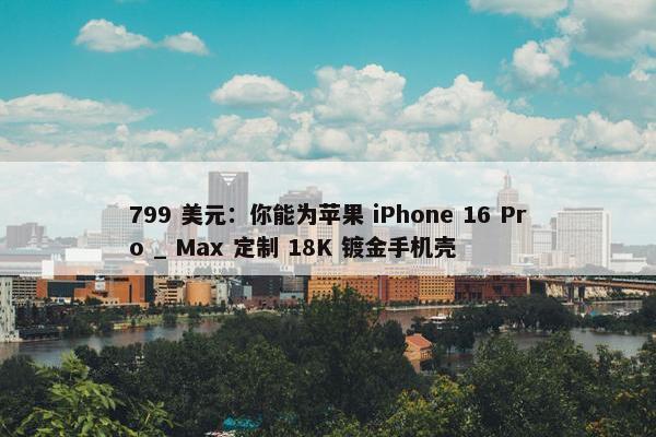 799 美元：你能为苹果 iPhone 16 Pro _ Max 定制 18K 镀金手机壳