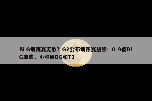 BLG训练赛无敌？G2公布训练赛战绩：0-9被BLG血虐，小胜WBG和T1