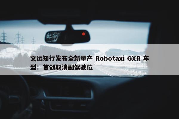 文远知行发布全新量产 Robotaxi GXR 车型：首创取消副驾驶位