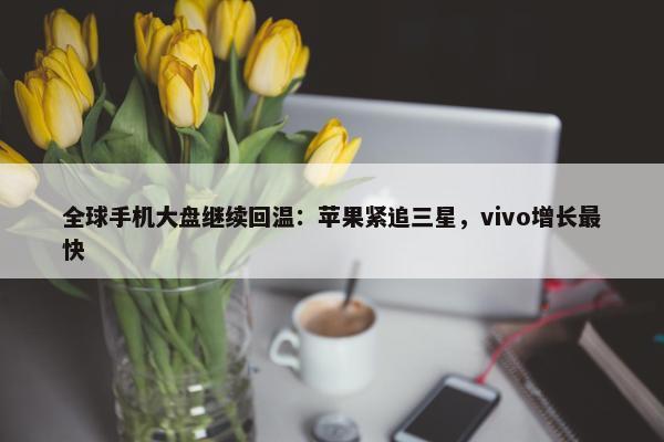 全球手机大盘继续回温：苹果紧追三星，vivo增长最快