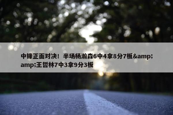 中锋正面对决！半场杨瀚森6中4拿8分7板&amp;王哲林7中3拿9分3板