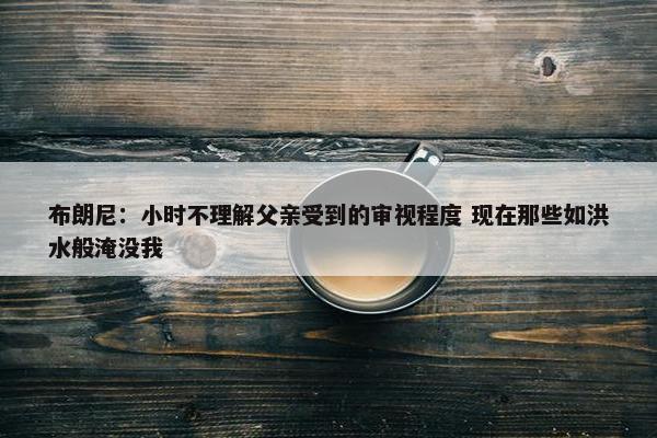 布朗尼：小时不理解父亲受到的审视程度 现在那些如洪水般淹没我