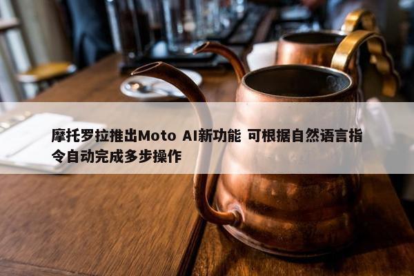 摩托罗拉推出Moto AI新功能 可根据自然语言指令自动完成多步操作