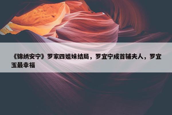 《锦绣安宁》罗家四姐妹结局，罗宜宁成首辅夫人，罗宜玉最幸福