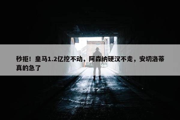 秒拒！皇马1.2亿挖不动，阿森纳硬汉不走，安切洛蒂真的急了