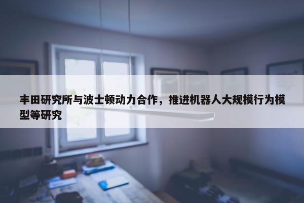 丰田研究所与波士顿动力合作，推进机器人大规模行为模型等研究