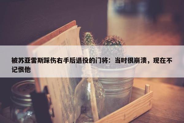 被苏亚雷斯踩伤右手后退役的门将：当时很崩溃，现在不记恨他