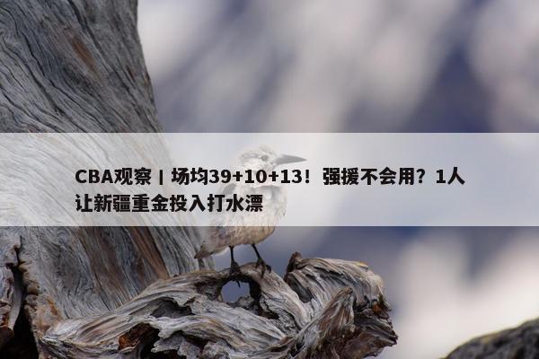 CBA观察丨场均39+10+13！强援不会用？1人让新疆重金投入打水漂