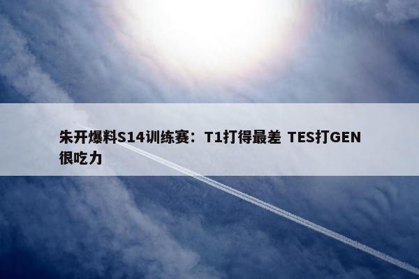 朱开爆料S14训练赛：T1打得最差 TES打GEN很吃力