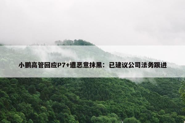 小鹏高管回应P7+遭恶意抹黑：已建议公司法务跟进