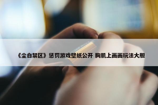 《尘白禁区》惩罚游戏壁纸公开 胸肌上画画玩法大胆