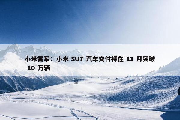 小米雷军：小米 SU7 汽车交付将在 11 月突破 10 万辆