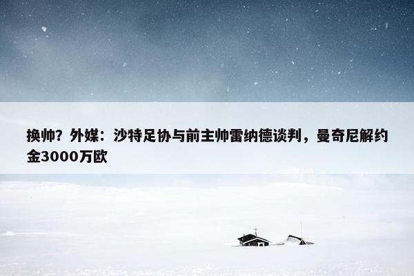 换帅？外媒：沙特足协与前主帅雷纳德谈判，曼奇尼解约金3000万欧