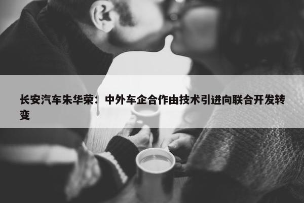 长安汽车朱华荣：中外车企合作由技术引进向联合开发转变