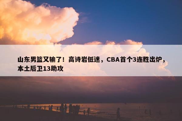 山东男篮又输了！高诗岩低迷，CBA首个3连胜出炉，本土后卫13助攻