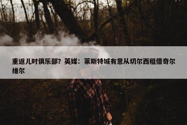 重返儿时俱乐部？英媒：莱斯特城有意从切尔西租借奇尔维尔