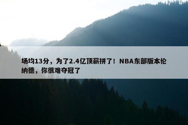 场均13分，为了2.4亿顶薪拼了！NBA东部版本伦纳德，你很难夺冠了