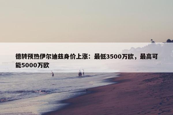 德转预热伊尔迪兹身价上涨：最低3500万欧，最高可能5000万欧