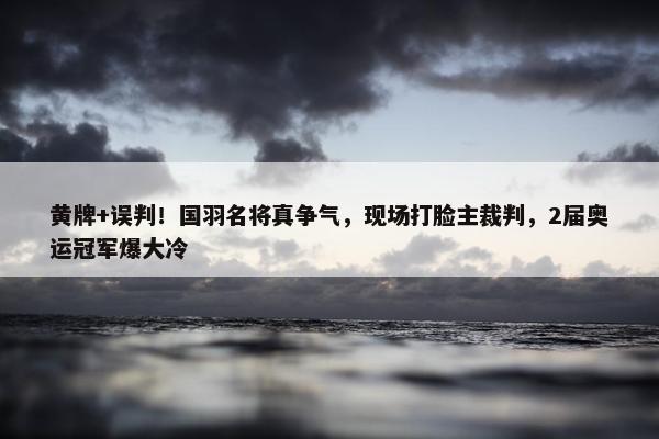 黄牌+误判！国羽名将真争气，现场打脸主裁判，2届奥运冠军爆大冷