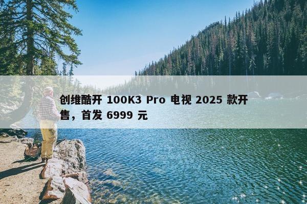 创维酷开 100K3 Pro 电视 2025 款开售，首发 6999 元