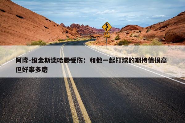 阿隆-维金斯谈哈滕受伤：和他一起打球的期待值很高 但好事多磨