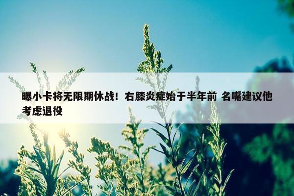 曝小卡将无限期休战！右膝炎症始于半年前 名嘴建议他考虑退役