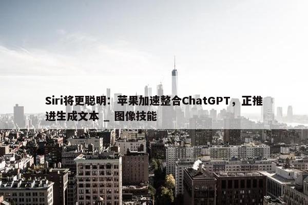 Siri将更聪明：苹果加速整合ChatGPT，正推进生成文本 _ 图像技能