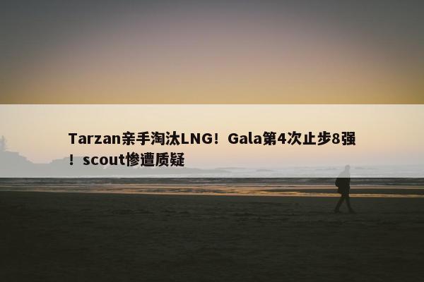 Tarzan亲手淘汰LNG！Gala第4次止步8强！scout惨遭质疑