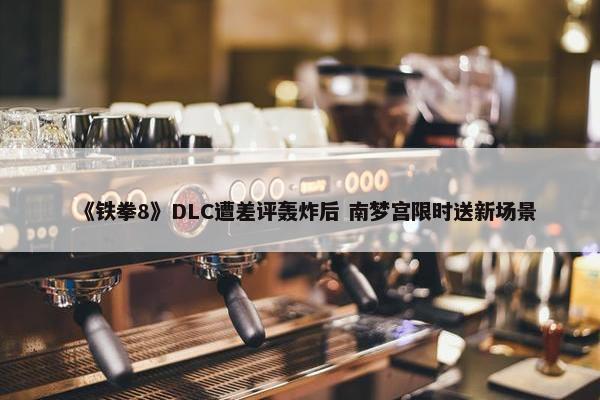 《铁拳8》DLC遭差评轰炸后 南梦宫限时送新场景