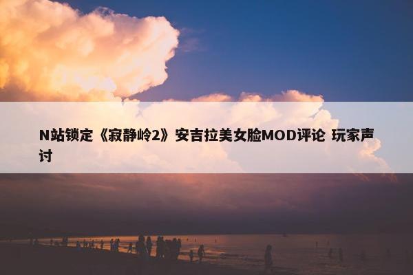 N站锁定《寂静岭2》安吉拉美女脸MOD评论 玩家声讨